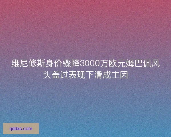 维尼修斯身价骤降3000万欧元姆巴佩风头盖过表现下滑成主因