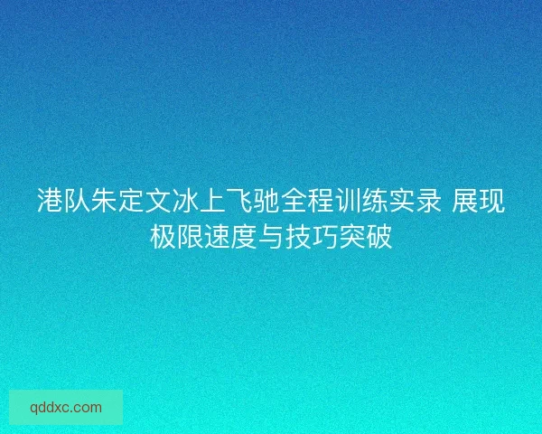港队朱定文冰上飞驰全程训练实录 展现极限速度与技巧突破
