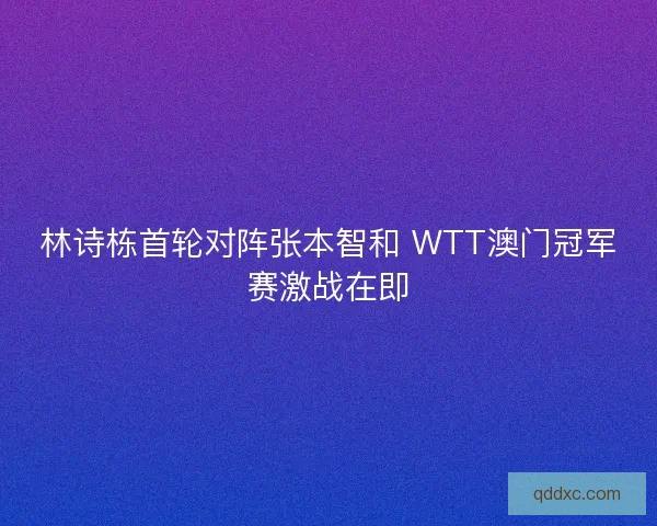 林诗栋首轮对阵张本智和 WTT澳门冠军赛激战在即