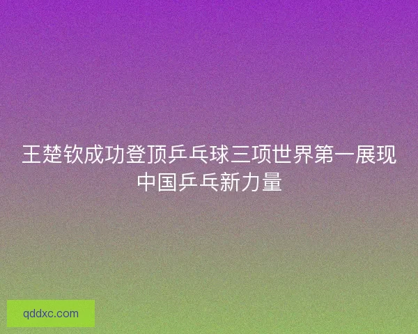 王楚钦成功登顶乒乓球三项世界第一展现中国乒乓新力量