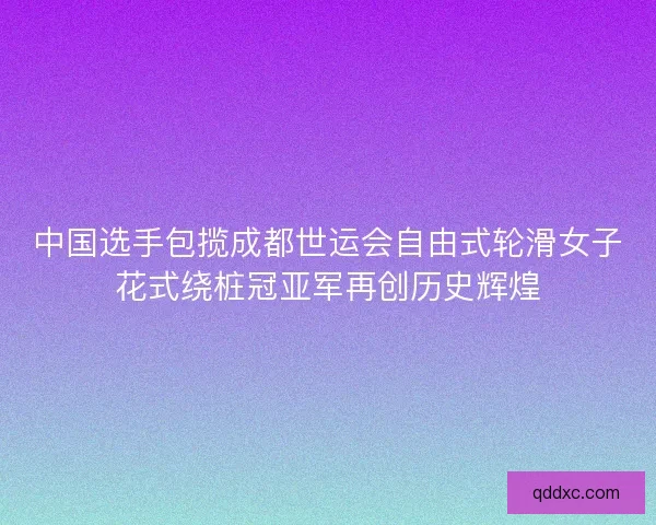 中国选手包揽成都世运会自由式轮滑女子花式绕桩冠亚军再创历史辉煌