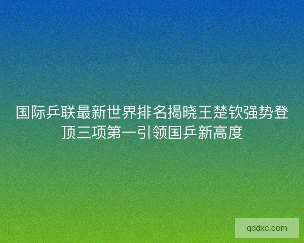 国际乒联最新世界排名揭晓王楚钦强势登顶三项第一引领国乒新高度